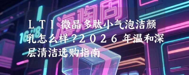 LTI微晶多肽小气泡洁颜乳怎么样？2026年温和深层清洁选购指南