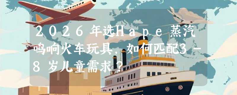 2026年选Hape蒸汽鸣响火车玩具，如何匹配3-8岁儿童需求？