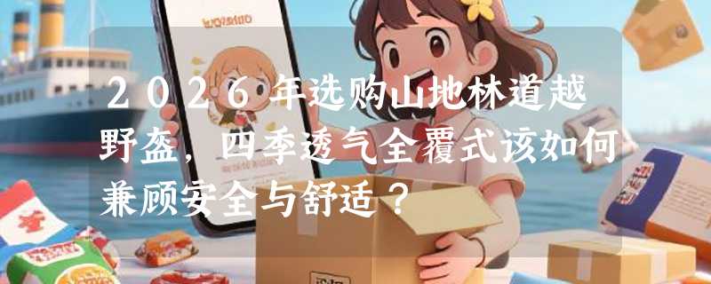 2026年选购山地林道越野盔，四季透气全覆式该如何兼顾安全与舒适？