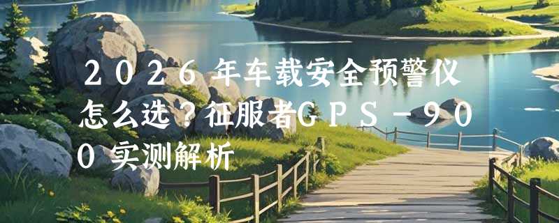 2026年车载安全预警仪怎么选？征服者GPS-900实测解析