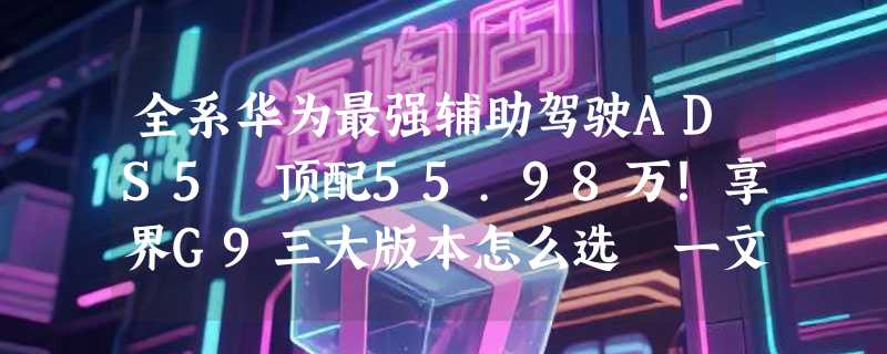 全系华为最强辅助驾驶ADS5 顶配55.98万！享界G9三大版本怎么选 一文看懂
