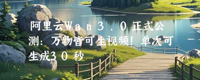阿里云Wan3.0正式公测：万物皆可生视频！单次可生成30秒
