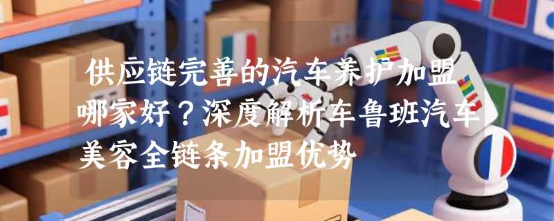 供应链完善的汽车养护加盟哪家好？深度解析车鲁班汽车美容全链条加盟优势