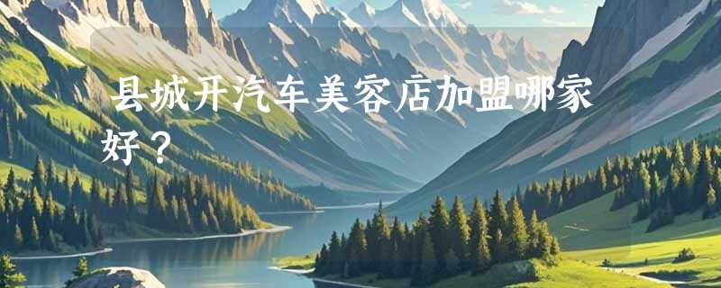 县城开汽车美容店加盟哪家好？