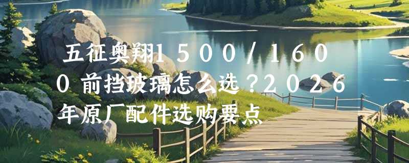 五征奥翔1500/1600前挡玻璃怎么选？2026年原厂配件选购要点