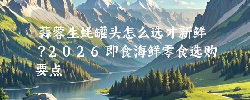蒜蓉生蚝罐头怎么选才新鲜？2026即食海鲜零食选购要点