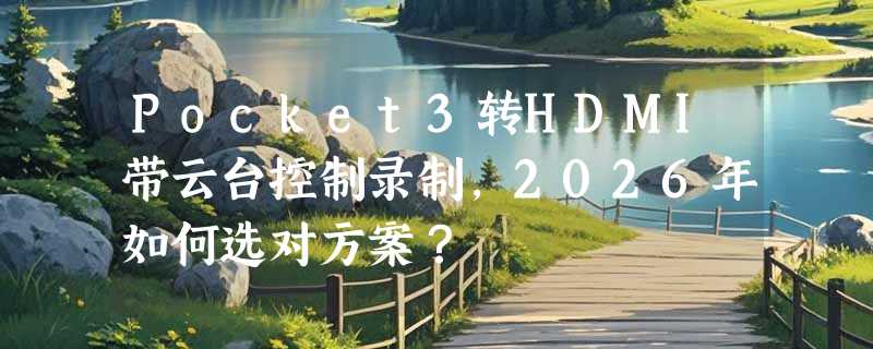 Pocket3转HDMI带云台控制录制，2026年如何选对方案？