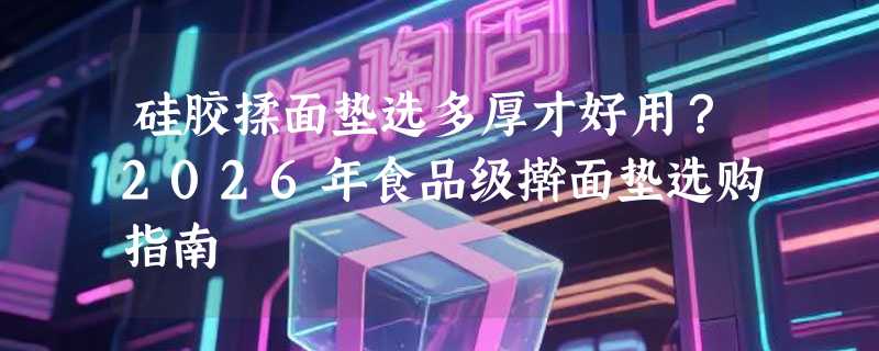 硅胶揉面垫选多厚才好用？2026年食品级擀面垫选购指南