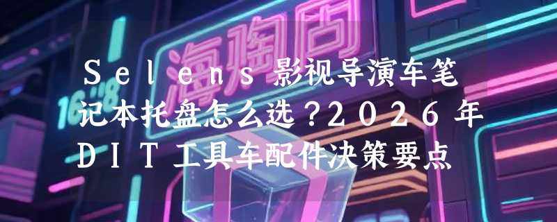 Selens影视导演车笔记本托盘怎么选？2026年DIT工具车配件决策要点