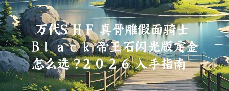 万代SHF真骨雕假面骑士Black帝王石闪光版定金怎么选？2026入手指南