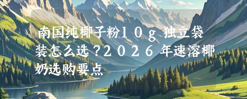 南国纯椰子粉10g独立袋装怎么选？2026年速溶椰奶选购要点