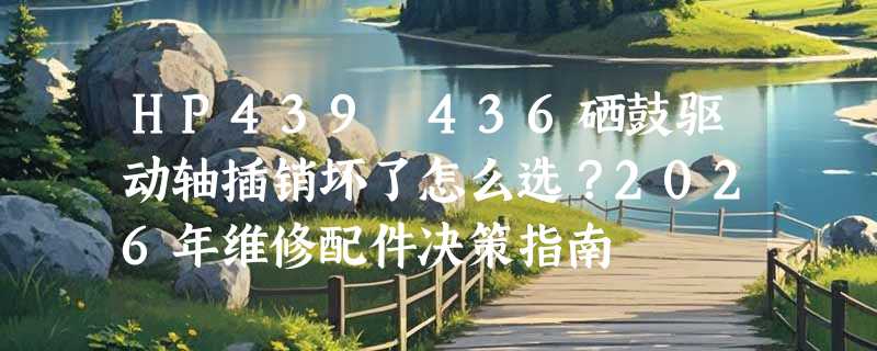 HP439 436硒鼓驱动轴插销坏了怎么选？2026年维修配件决策指南