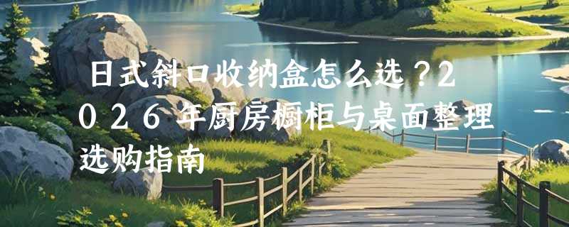 日式斜口收纳盒怎么选？2026年厨房橱柜与桌面整理选购指南