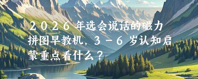 2026年选会说话的磁力拼图早教机，3-6岁认知启蒙重点看什么？