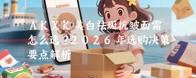 AKXK美白祛斑抗皱面霜怎么选？2026年选购决策要点解析