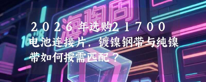 2026年选购21700电池连接片，镀镍钢带与纯镍带如何按需匹配？