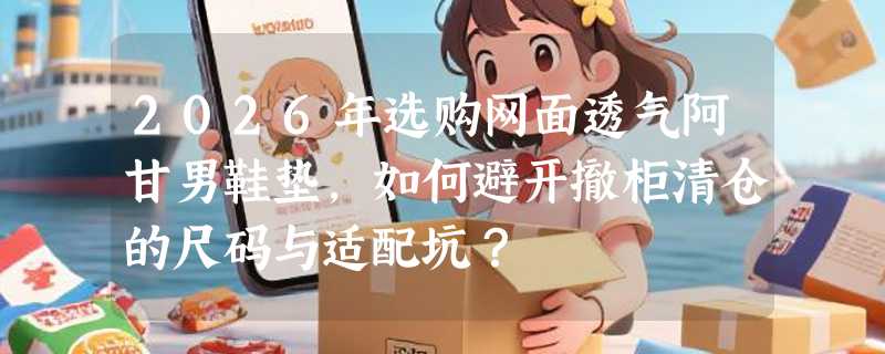 2026年选购网面透气阿甘男鞋垫，如何避开撤柜清仓的尺码与适配坑？