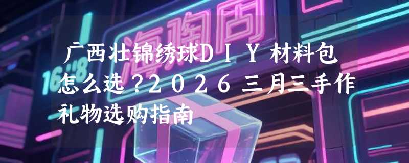 广西壮锦绣球DIY材料包怎么选？2026三月三手作礼物选购指南