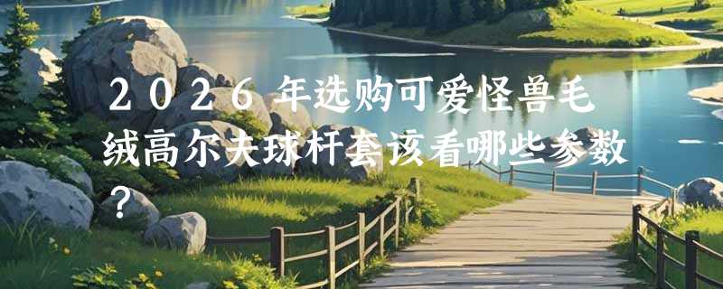 2026年选购可爱怪兽毛绒高尔夫球杆套该看哪些参数？