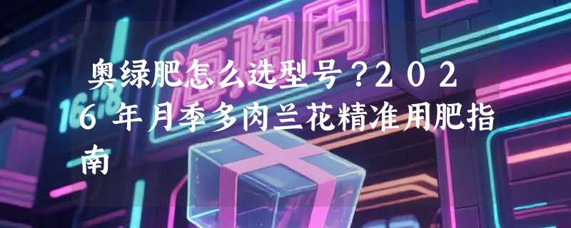 奥绿肥怎么选型号？2026年月季多肉兰花精准用肥指南