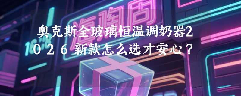 奥克斯全玻璃恒温调奶器2026新款怎么选才安心？