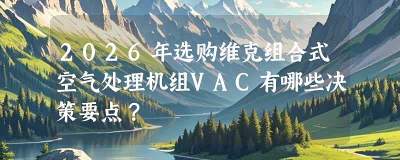 2026年选购维克组合式空气处理机组VAC有哪些决策要点？