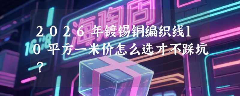2026年镀锡铜编织线10平方一米价怎么选才不踩坑？