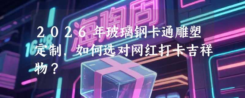 2026年玻璃钢卡通雕塑定制，如何选对网红打卡吉祥物？