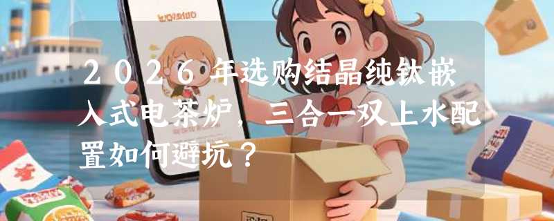 2026年选购结晶纯钛嵌入式电茶炉，三合一双上水配置如何避坑？