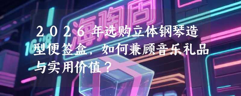 2026年选购立体钢琴造型便签盒，如何兼顾音乐礼品与实用价值？