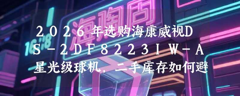 2026年选购海康威视DS-2DF8223IW-A星光级球机，二手库存如何避坑？
