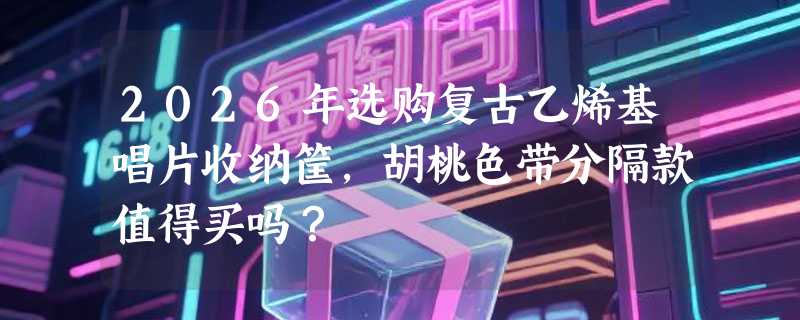 2026年选购复古乙烯基唱片收纳筐，胡桃色带分隔款值得买吗？