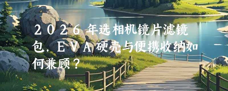 2026年选相机镜片滤镜包，EVA硬壳与便携收纳如何兼顾？