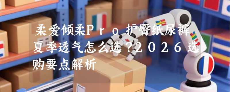 柔爱倾柔Pro护臀纸尿裤夏季透气怎么选？2026选购要点解析