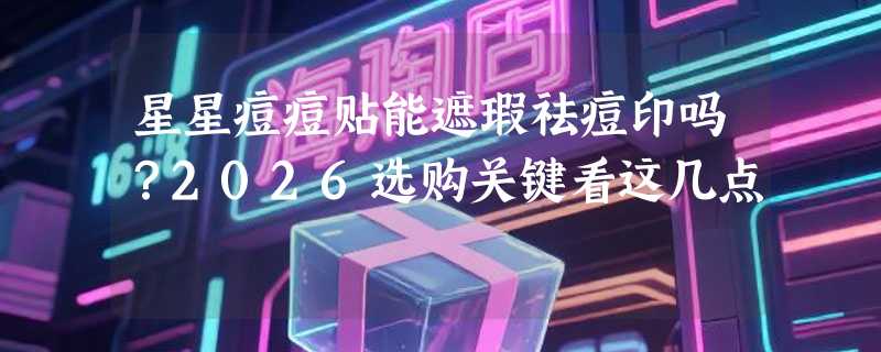 星星痘痘贴能遮瑕祛痘印吗？2026选购关键看这几点