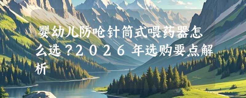 婴幼儿防呛针筒式喂药器怎么选？2026年选购要点解析