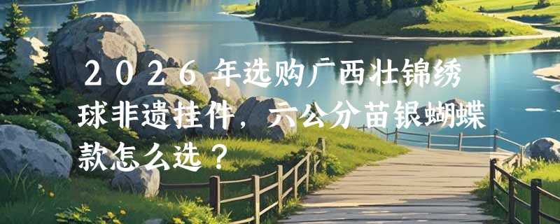 2026年选购广西壮锦绣球非遗挂件，六公分苗银蝴蝶款怎么选？