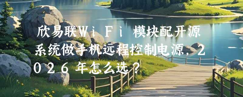 欣易联WiFi模块配开源系统做手机远程控制电源，2026年怎么选？