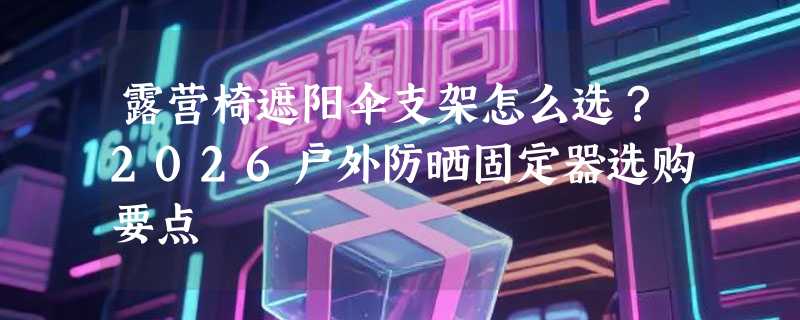 露营椅遮阳伞支架怎么选？2026户外防晒固定器选购要点