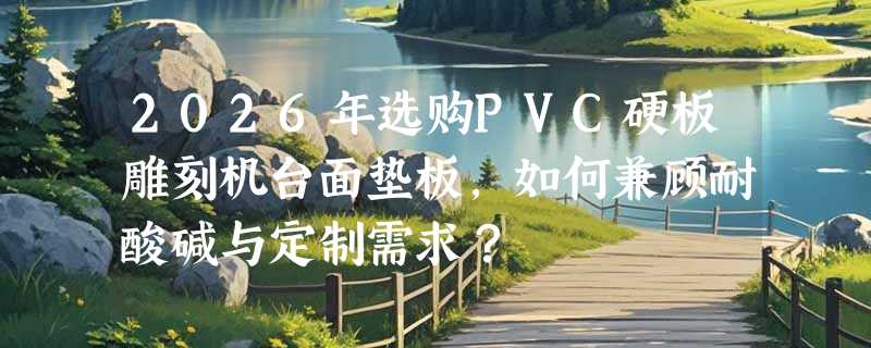 2026年选购PVC硬板雕刻机台面垫板，如何兼顾耐酸碱与定制需求？