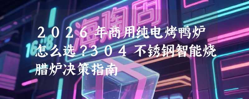2026年商用纯电烤鸭炉怎么选？304不锈钢智能烧腊炉决策指南