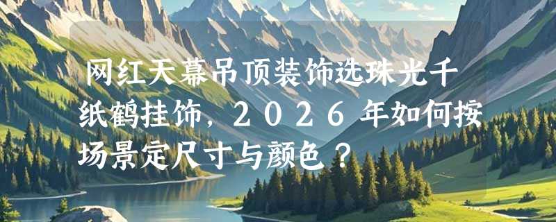 网红天幕吊顶装饰选珠光千纸鹤挂饰，2026年如何按场景定尺寸与颜色？