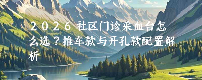 2026社区门诊采血台怎么选？推车款与开孔款配置解析
