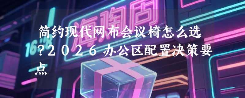 简约现代网布会议椅怎么选？2026办公区配置决策要点
