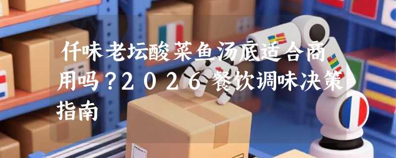 仟味老坛酸菜鱼汤底适合商用吗？2026餐饮调味决策指南