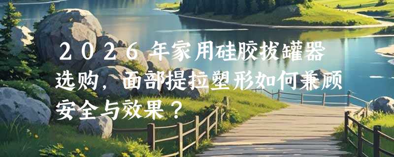 2026年家用硅胶拔罐器选购，面部提拉塑形如何兼顾安全与效果？