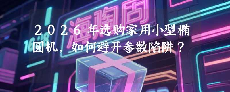 2026年选购家用小型椭圆机，如何避开参数陷阱？