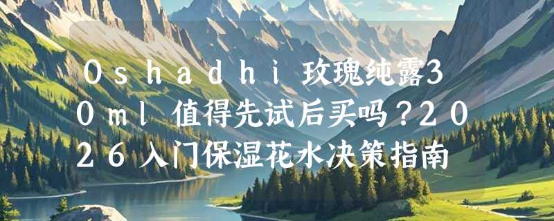 Oshadhi玫瑰纯露30ml值得先试后买吗？2026入门保湿花水决策指南