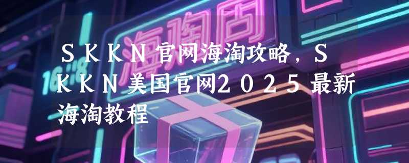 SKKN官网海淘攻略，SKKN美国官网2025最新海淘教程