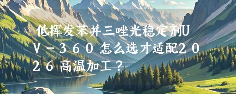 低挥发苯并三唑光稳定剂UV-360怎么选才适配2026高温加工？